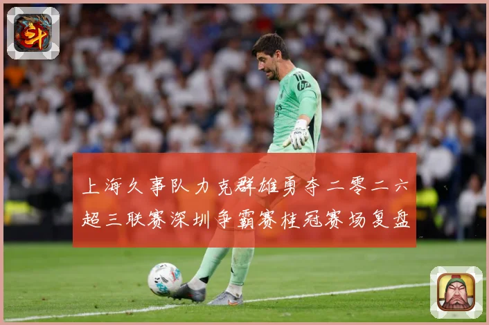 上海久事队力克群雄勇夺二零二六超三联赛深圳争霸赛桂冠赛场复盘：最新赛事动态与深度分析