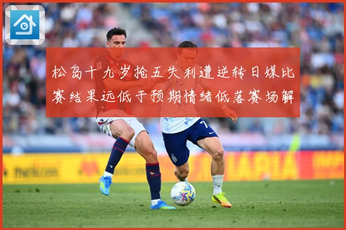 松岛十九岁抢五失利遭逆转日媒比赛结果远低于预期情绪低落赛场解读：最新赛事动态与深度分析