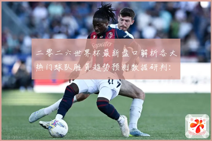 二零二六世界杯最新盘口解析各大热门球队胜负趋势预测数据研判：最新赛事动态与深度分析