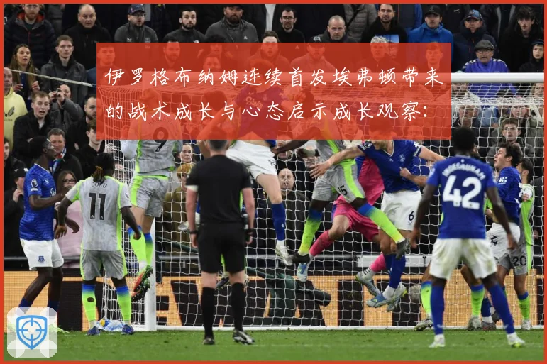 伊罗格布纳姆连续首发埃弗顿带来的战术成长与心态启示成长观察：最新赛事动态与深度分析