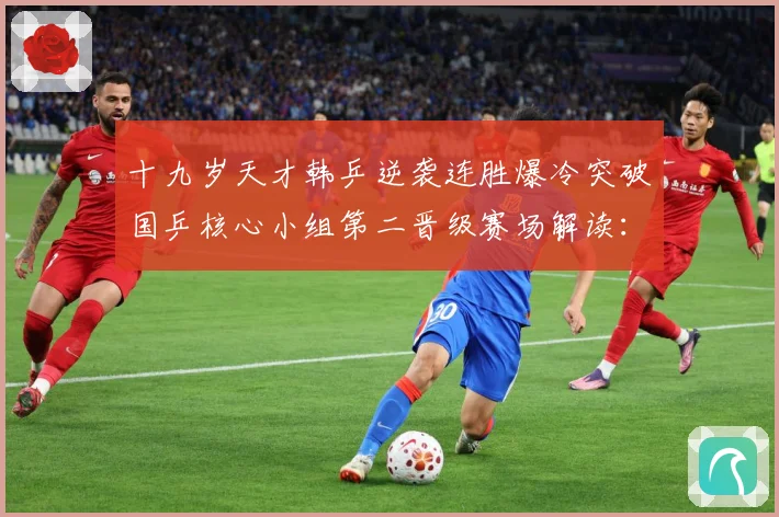 十九岁天才韩乒逆袭连胜爆冷突破国乒核心小组第二晋级赛场解读：最新赛事动态与深度分析