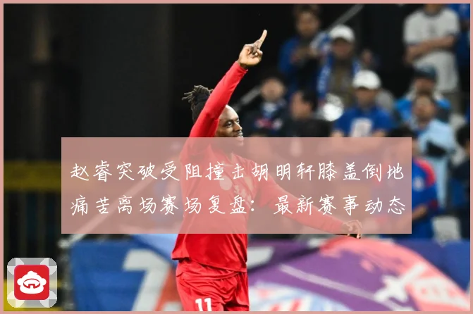 赵睿突破受阻撞击胡明轩膝盖倒地痛苦离场赛场复盘：最新赛事动态与深度分析