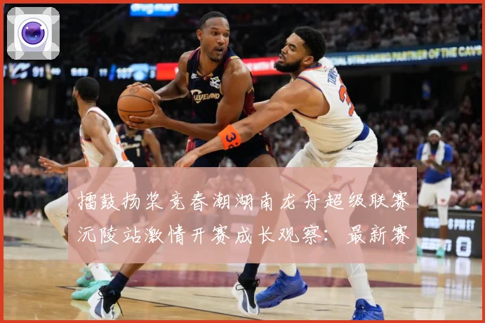 擂鼓扬桨竞春潮湖南龙舟超级联赛沅陵站激情开赛成长观察：最新赛事动态与深度分析