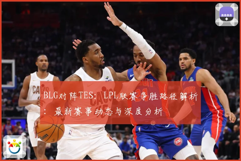 BLG对阵TES：LPL联赛争胜路径解析：最新赛事动态与深度分析
