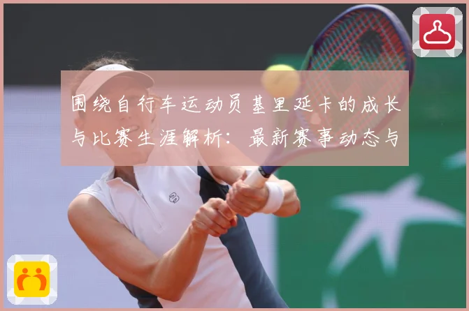 围绕自行车运动员基里延卡的成长与比赛生涯解析：最新赛事动态与深度分析