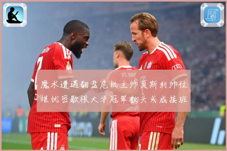 魔术遭遇翻盘危机主帅莫斯利帅位堪忧密歇根大学冠军教头或成接班专题观察：最新赛事动态与深度分析