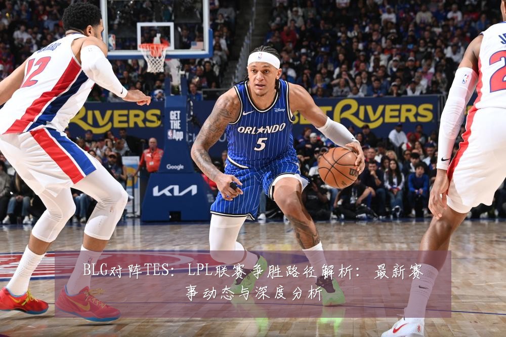 BLG对阵TES:LPL联赛争胜路径解析:最新赛事动态与深度分析