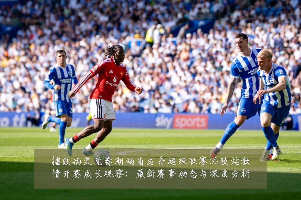 擂鼓扬桨竞春潮湖南龙舟超级联赛沅陵站激情开赛成长观察:最新赛事动态与深度分析