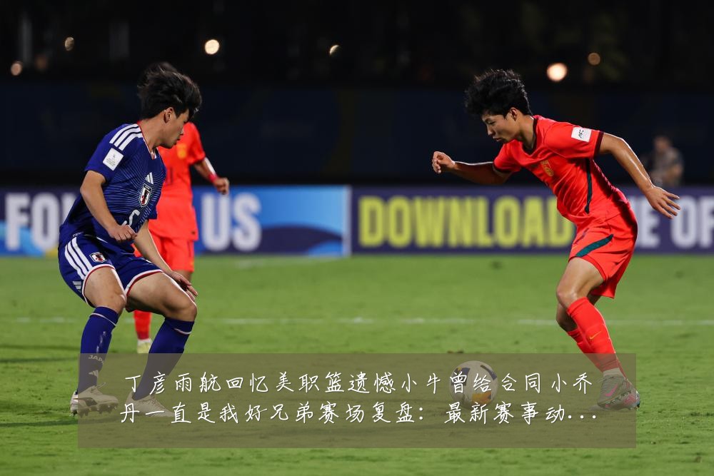丁彦雨航回忆美职篮遗憾小牛曾给合同小乔丹一直是我好兄弟赛场复盘:最新赛事动态与深度分析