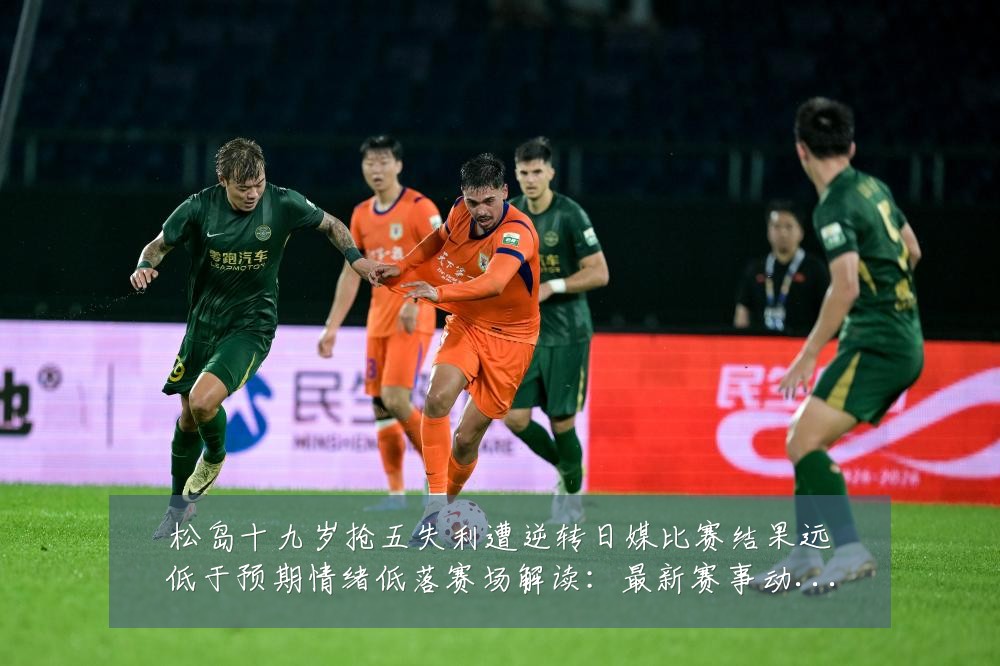 松岛十九岁抢五失利遭逆转日媒比赛结果远低于预期情绪低落赛场解读:最新赛事动态与深度分析